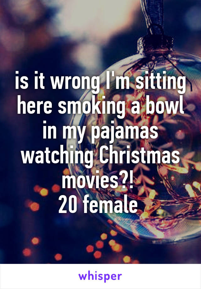 is it wrong I'm sitting here smoking a bowl in my pajamas watching Christmas movies?! 
20 female 