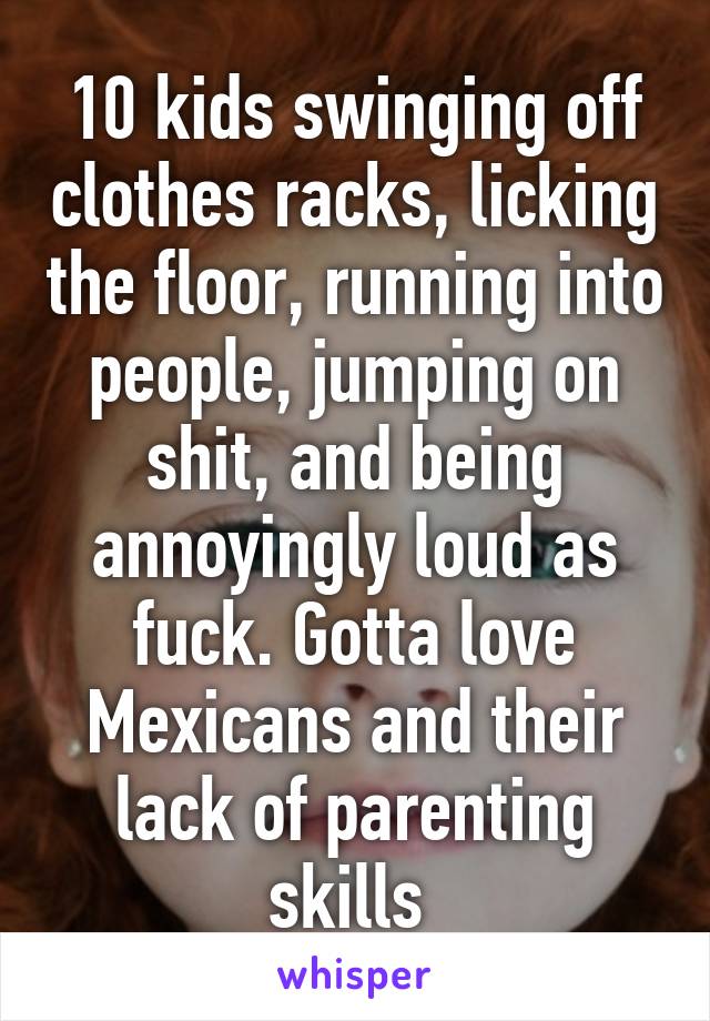 10 kids swinging off clothes racks, licking the floor, running into people, jumping on shit, and being annoyingly loud as fuck. Gotta love Mexicans and their lack of parenting skills 