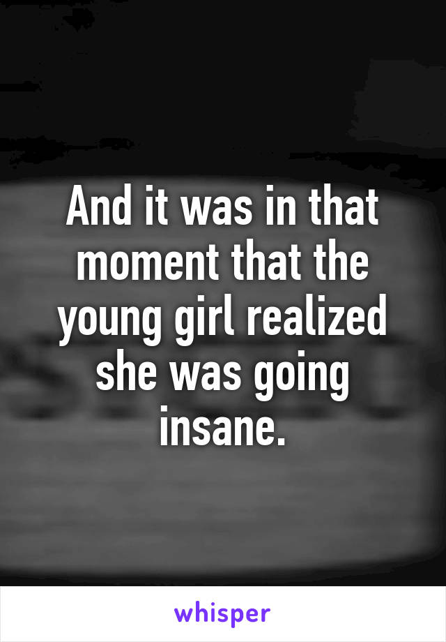 And it was in that moment that the young girl realized she was going insane.