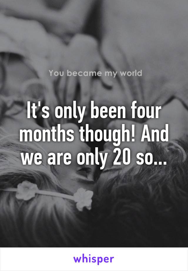 It's only been four months though! And we are only 20 so...