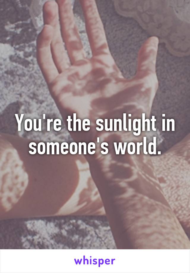 You're the sunlight in someone's world.