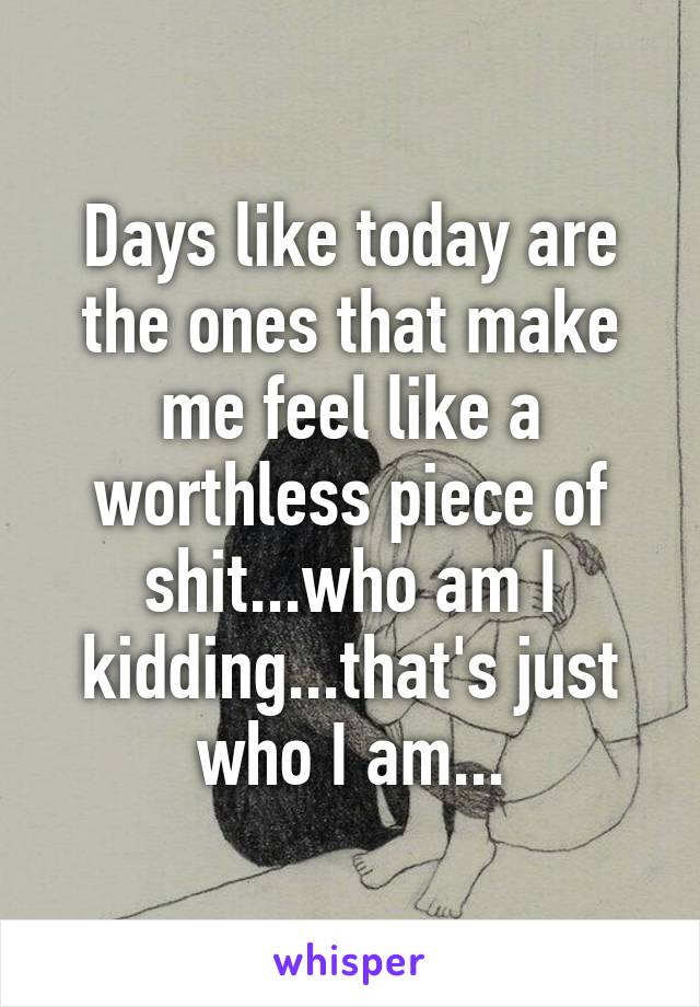 Days like today are the ones that make me feel like a worthless piece of shit...who am I kidding...that's just who I am...