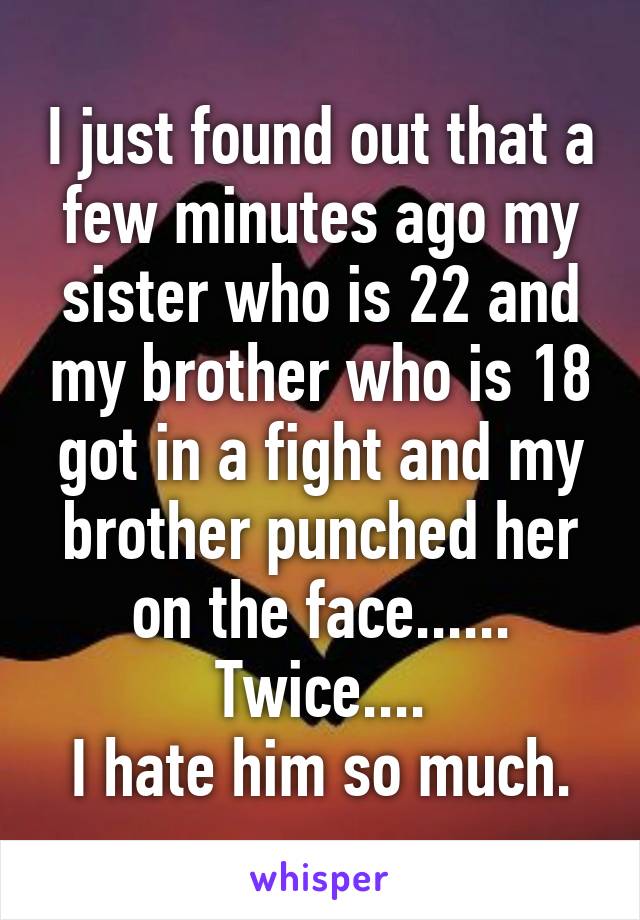 I just found out that a few minutes ago my sister who is 22 and my brother who is 18 got in a fight and my brother punched her on the face...... Twice....
I hate him so much.
