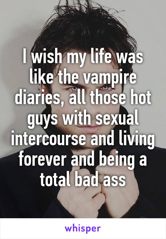 I wish my life was like the vampire diaries, all those hot guys with sexual intercourse and living forever and being a total bad ass
