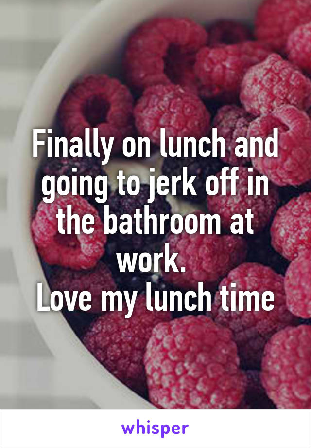 Finally on lunch and going to jerk off in the bathroom at work. 
Love my lunch time