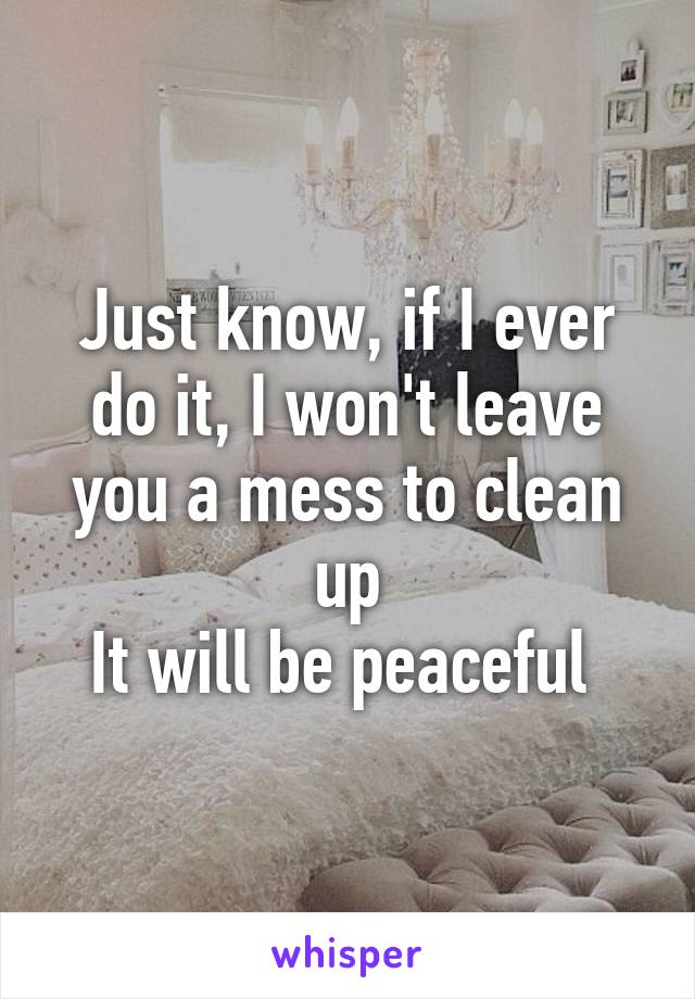 Just know, if I ever do it, I won't leave you a mess to clean up
It will be peaceful 
