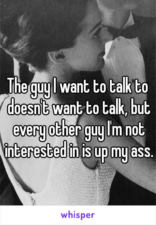 The guy I want to talk to doesn't want to talk, but every other guy I'm not interested in is up my ass. 