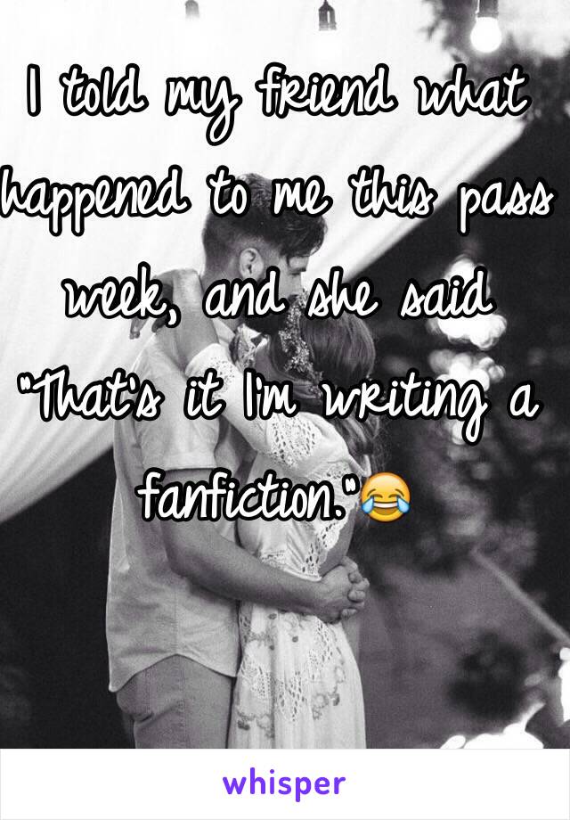 I told my friend what happened to me this pass week, and she said "That's it I'm writing a fanfiction."😂