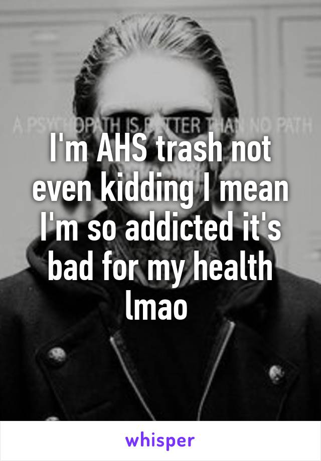 I'm AHS trash not even kidding I mean I'm so addicted it's bad for my health lmao 