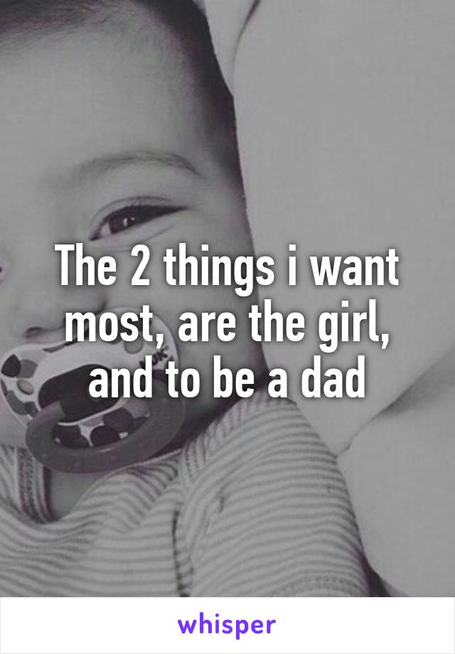 The 2 things i want most, are the girl, and to be a dad