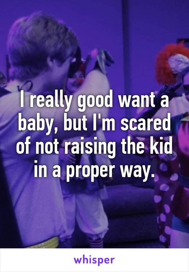 I really good want a baby, but I'm scared of not raising the kid in a proper way.