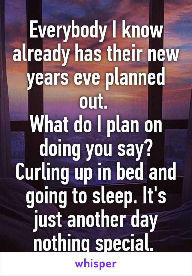Everybody I know already has their new years eve planned out. 
What do I plan on doing you say? Curling up in bed and going to sleep. It's just another day nothing special. 