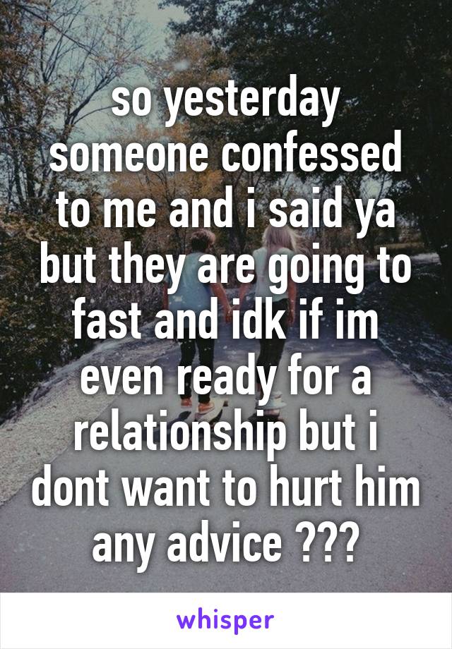 so yesterday someone confessed to me and i said ya but they are going to fast and idk if im even ready for a relationship but i dont want to hurt him any advice ???