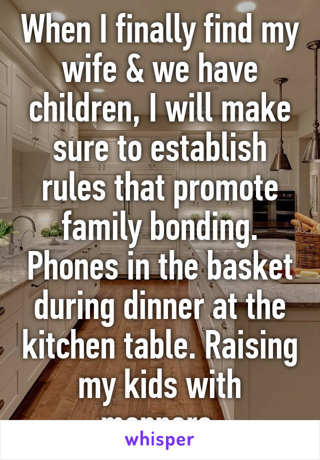 When I finally find my wife & we have children, I will make sure to establish rules that promote family bonding. Phones in the basket during dinner at the kitchen table. Raising my kids with manners.