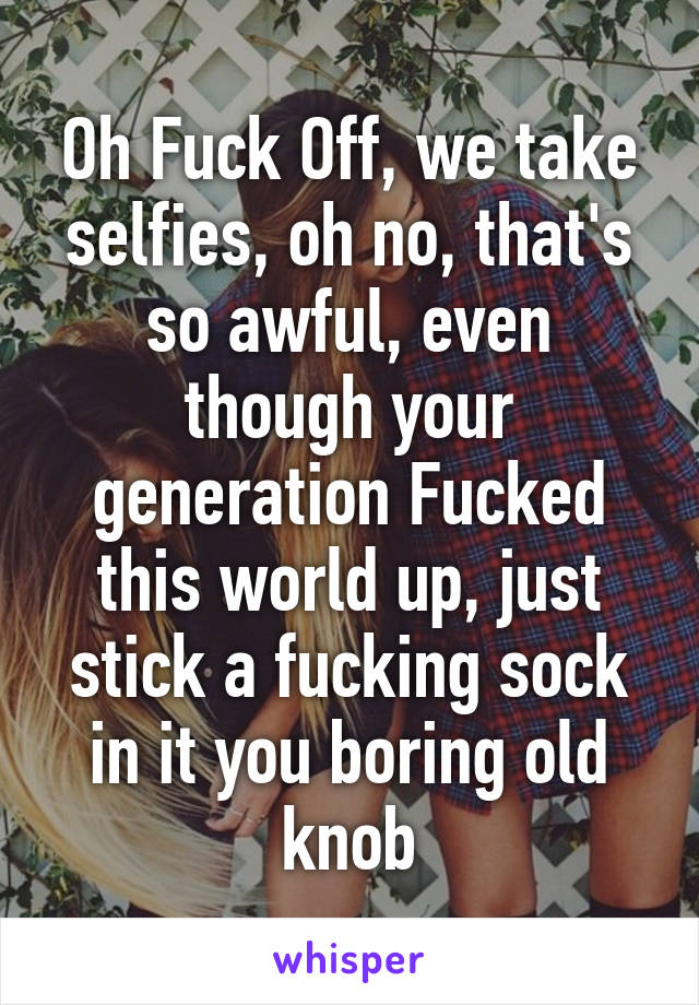 Oh Fuck Off, we take selfies, oh no, that's so awful, even though your generation Fucked this world up, just stick a fucking sock in it you boring old knob