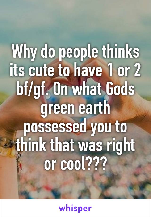 Why do people thinks its cute to have 1 or 2 bf/gf. On what Gods green earth possessed you to think that was right or cool???