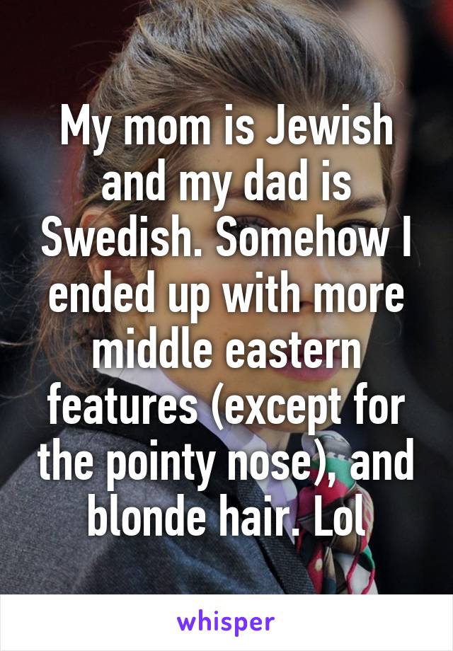 My mom is Jewish and my dad is Swedish. Somehow I ended up with more middle eastern features (except for the pointy nose), and blonde hair. Lol