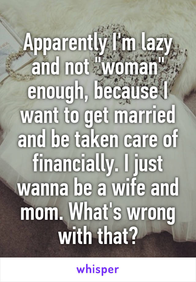 Apparently I'm lazy and not "woman" enough, because I want to get married and be taken care of financially. I just wanna be a wife and mom. What's wrong with that?