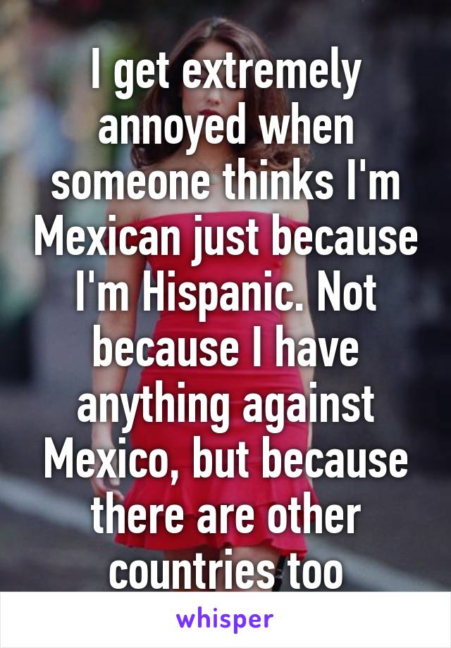 I get extremely annoyed when someone thinks I'm Mexican just because I'm Hispanic. Not because I have anything against Mexico, but because there are other countries too