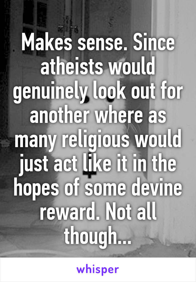 Makes sense. Since atheists would genuinely look out for another where as many religious would just act like it in the hopes of some devine reward. Not all though...