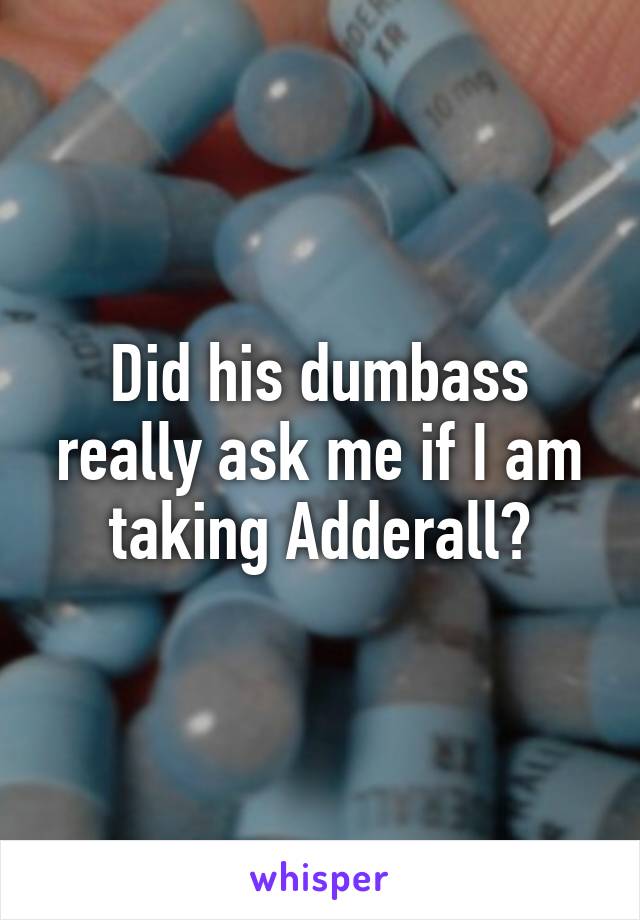 Did his dumbass really ask me if I am taking Adderall?