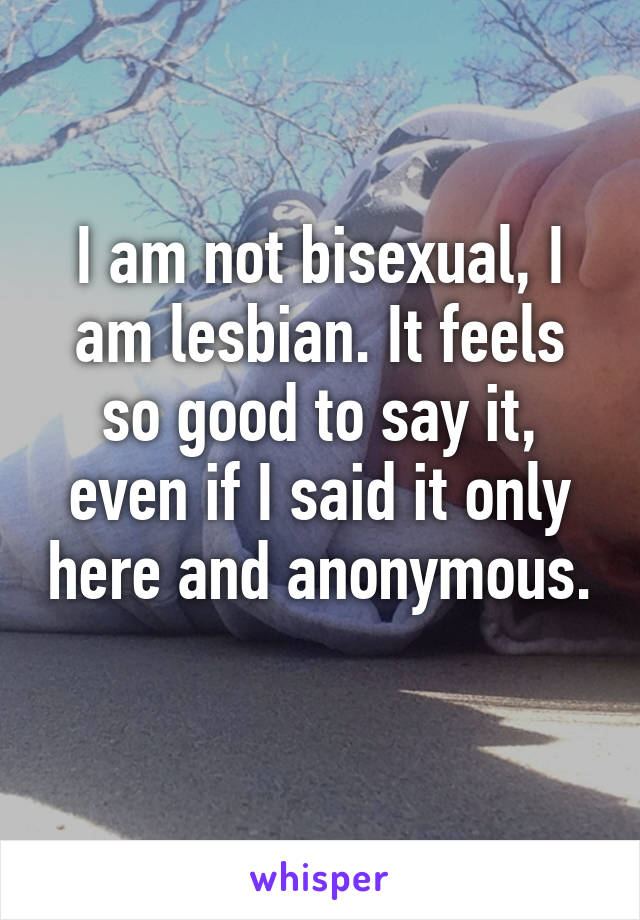 I am not bisexual, I am lesbian. It feels so good to say it, even if I said it only here and anonymous. 