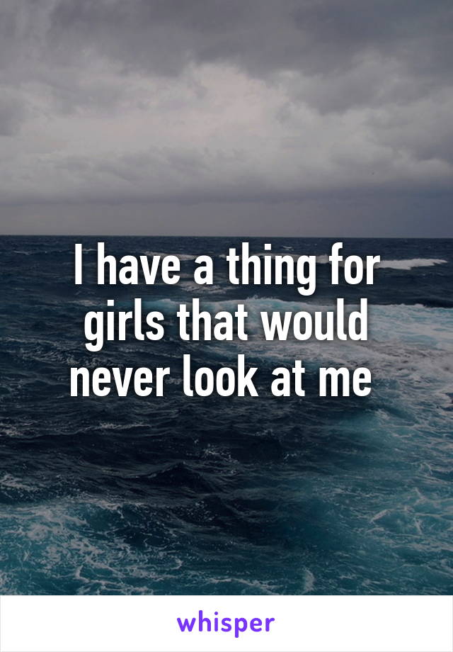 I have a thing for girls that would never look at me 