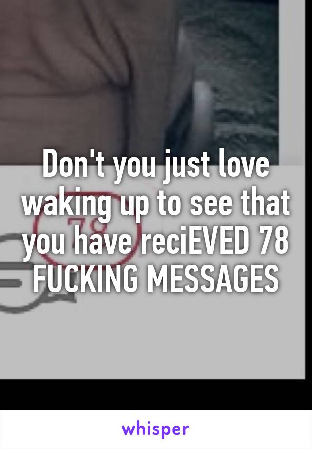 Don't you just love waking up to see that you have reciEVED 78 FUCKING MESSAGES