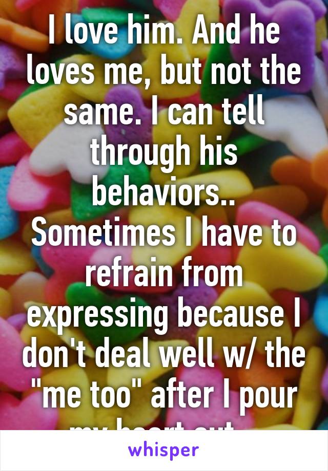 I love him. And he loves me, but not the same. I can tell through his behaviors.. Sometimes I have to refrain from expressing because I don't deal well w/ the "me too" after I pour my heart out...