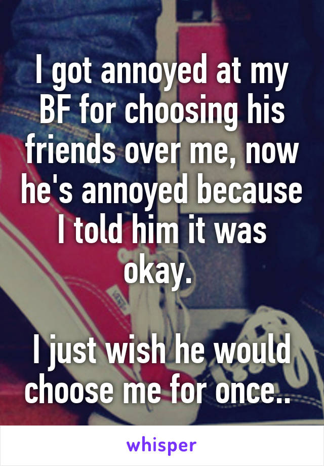 I got annoyed at my BF for choosing his friends over me, now he's annoyed because I told him it was okay. 

I just wish he would choose me for once.. 