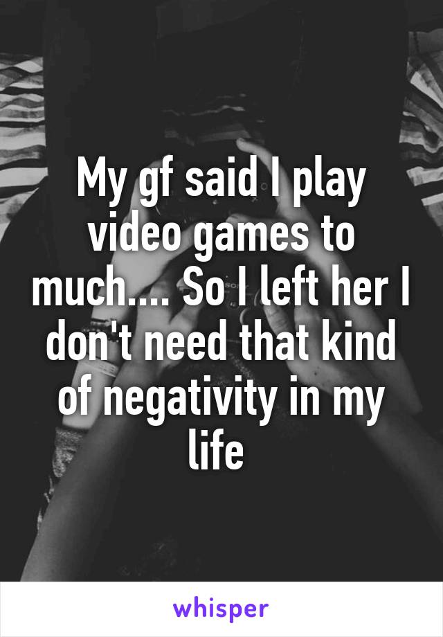 My gf said I play video games to much.... So I left her I don't need that kind of negativity in my life 