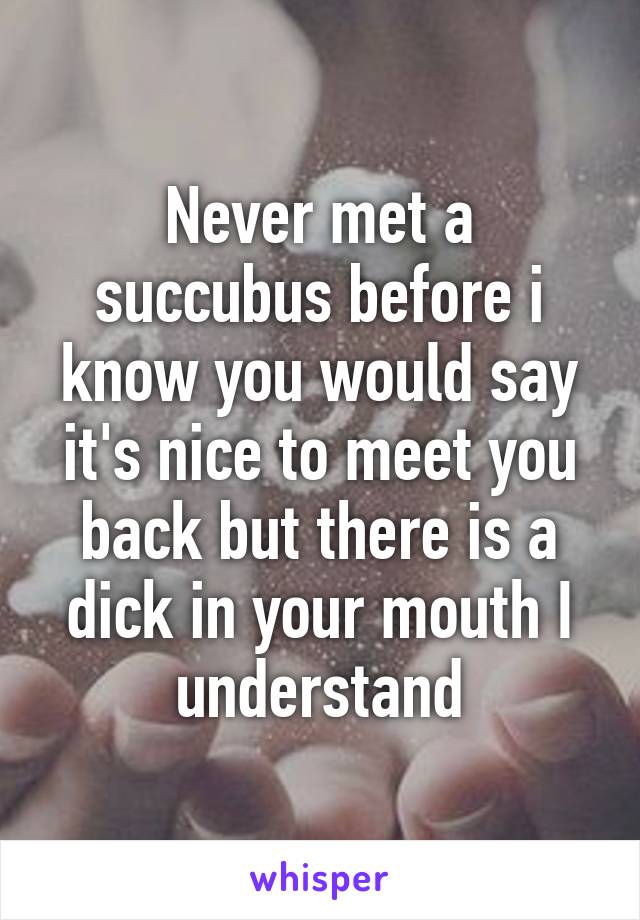 Never met a succubus before i know you would say it's nice to meet you back but there is a dick in your mouth I understand