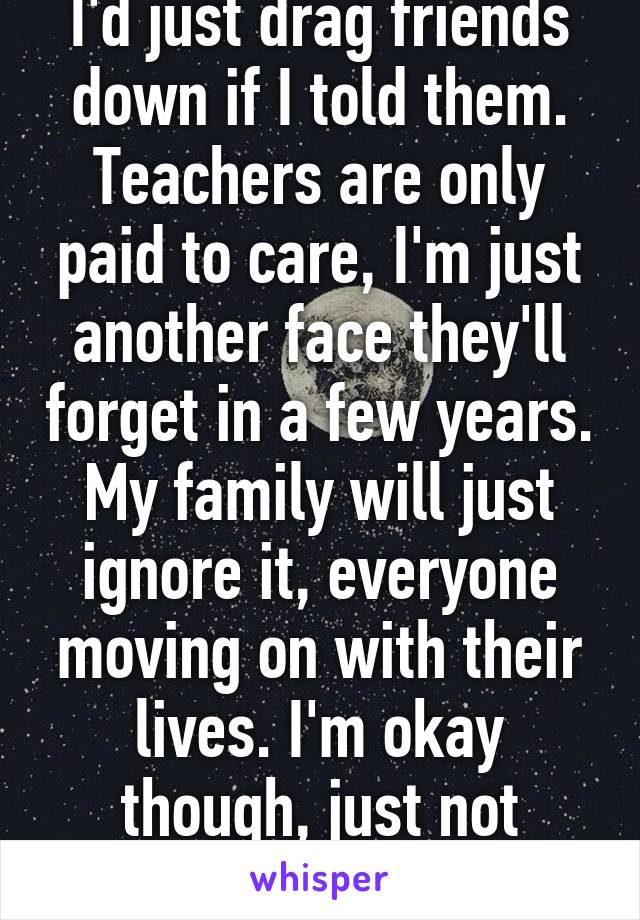 I'd just drag friends down if I told them. Teachers are only paid to care, I'm just another face they'll forget in a few years. My family will just ignore it, everyone moving on with their lives. I'm okay though, just not worth the trouble.
