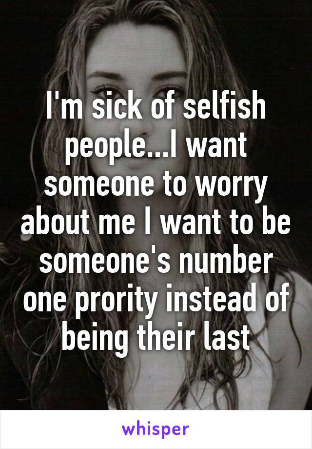 I'm sick of selfish people...I want someone to worry about me I want to be someone's number one prority instead of being their last