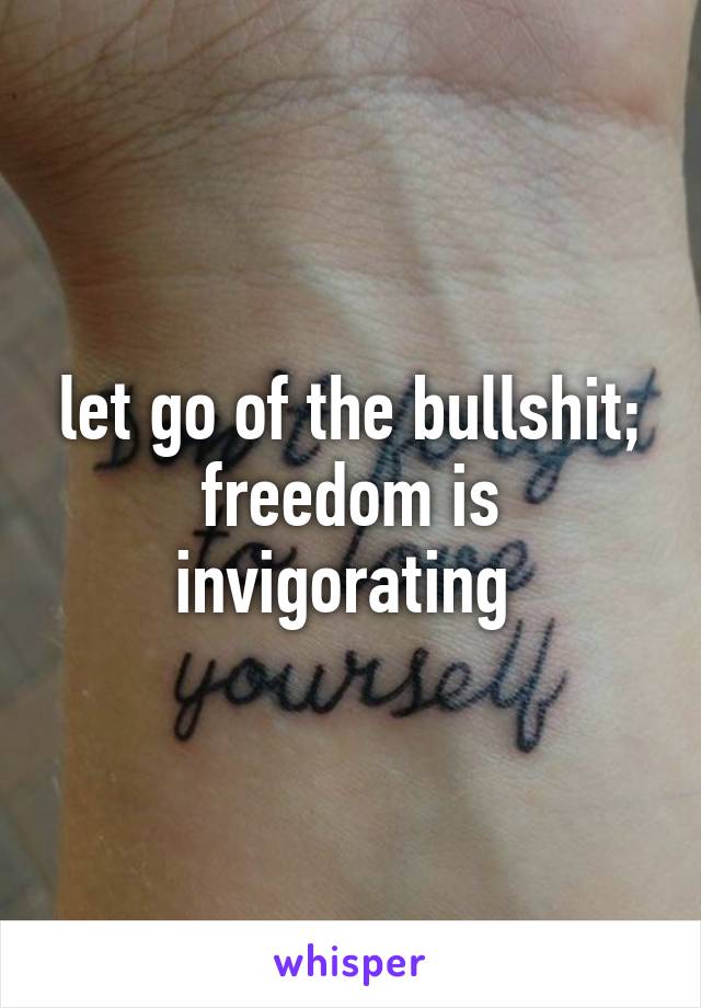 let go of the bullshit; freedom is invigorating 