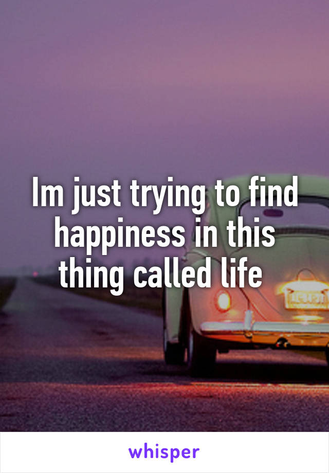 Im just trying to find happiness in this thing called life 