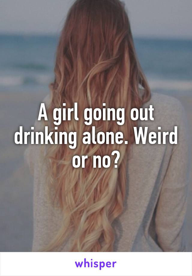 A girl going out drinking alone. Weird or no?