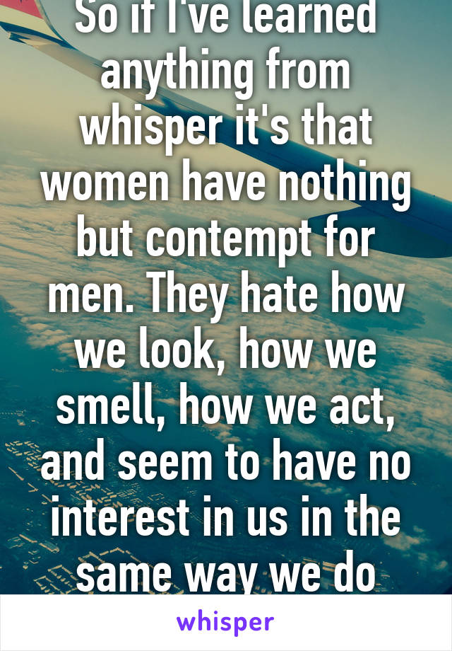 So if I've learned anything from whisper it's that women have nothing but contempt for men. They hate how we look, how we smell, how we act, and seem to have no interest in us in the same way we do them.