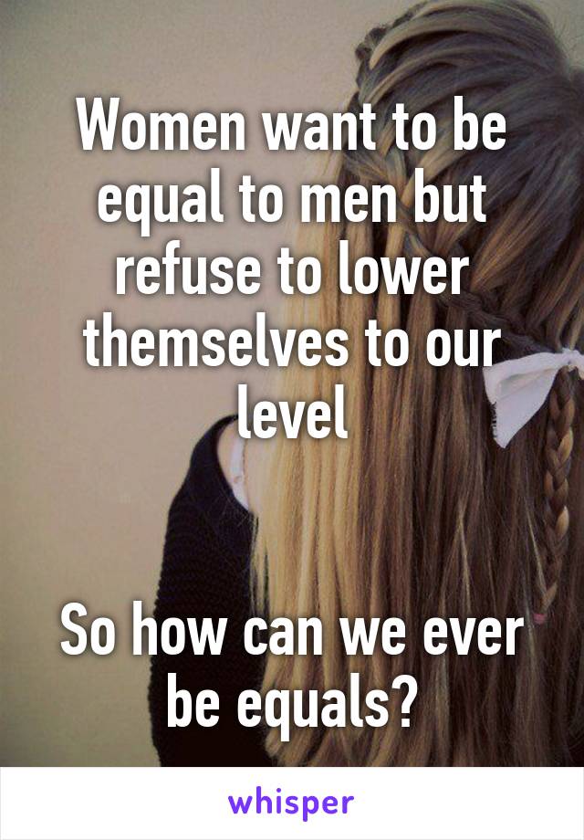 Women want to be equal to men but refuse to lower themselves to our level


So how can we ever be equals?