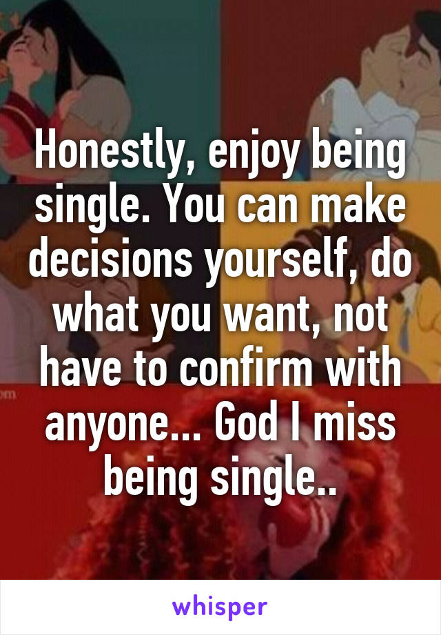 Honestly, enjoy being single. You can make decisions yourself, do what you want, not have to confirm with anyone... God I miss being single..