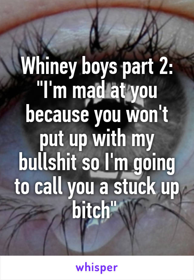 Whiney boys part 2: "I'm mad at you because you won't put up with my bullshit so I'm going to call you a stuck up bitch" 