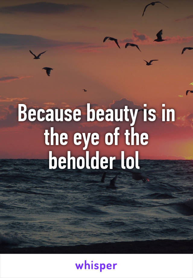 Because beauty is in the eye of the beholder lol 