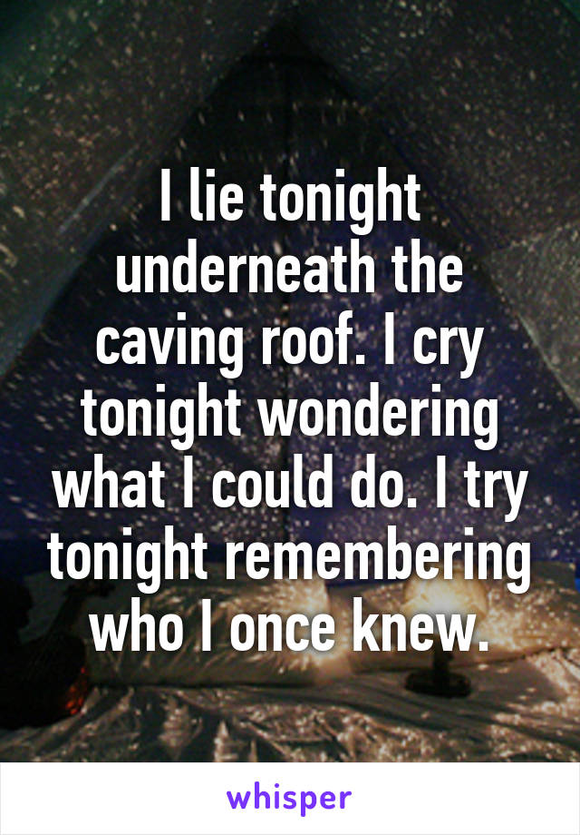 I lie tonight underneath the caving roof. I cry tonight wondering what I could do. I try tonight remembering who I once knew.