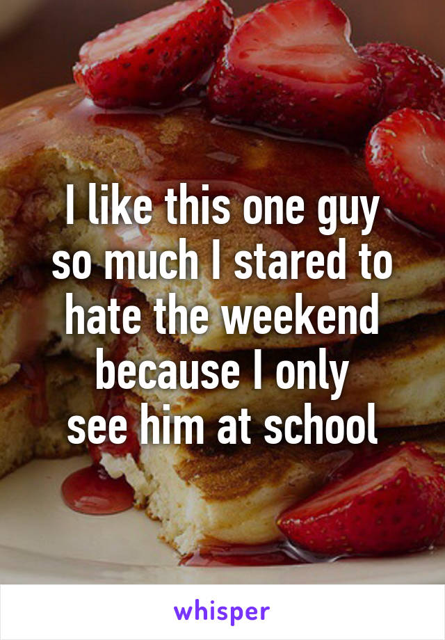 I like this one guy
so much I stared to
hate the weekend
because I only
see him at school