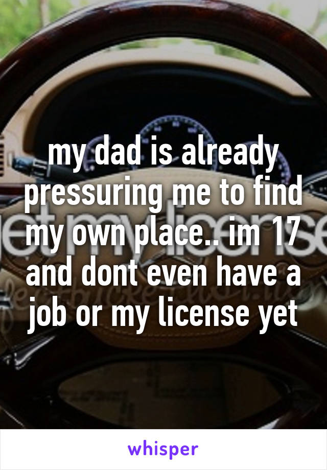 my dad is already pressuring me to find my own place.. im 17 and dont even have a job or my license yet