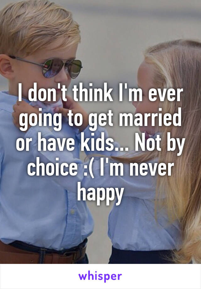 I don't think I'm ever going to get married or have kids... Not by choice :( I'm never happy