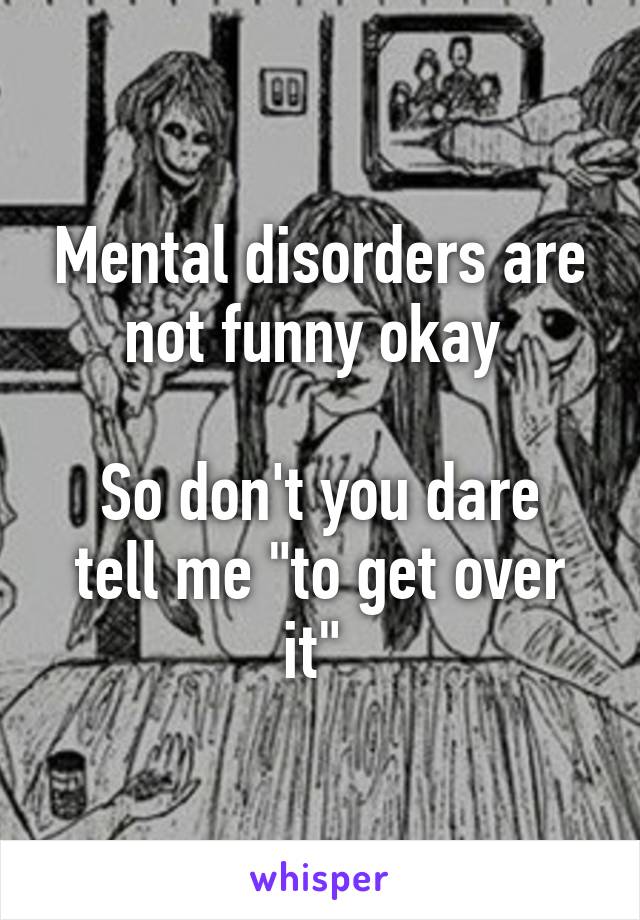 Mental disorders are not funny okay 

So don't you dare tell me "to get over it" 