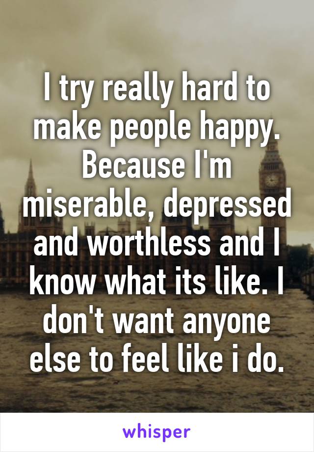 I try really hard to make people happy. Because I'm miserable, depressed and worthless and I know what its like. I don't want anyone else to feel like i do.