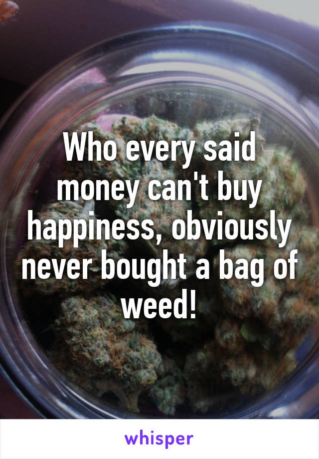 Who every said money can't buy happiness, obviously never bought a bag of weed!