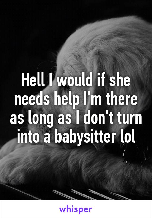 Hell I would if she needs help I'm there as long as I don't turn into a babysitter lol